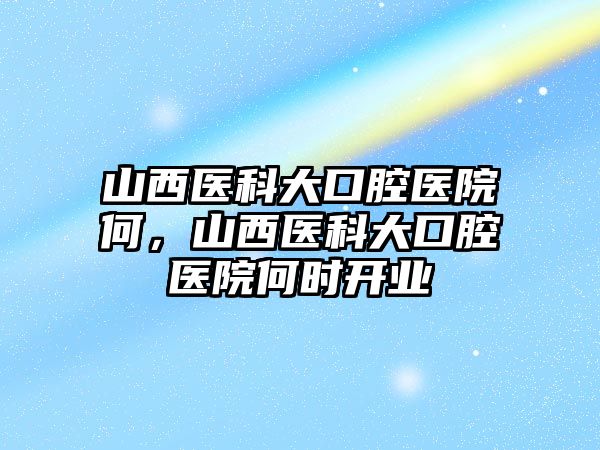 山西醫科大口腔醫院何，山西醫科大口腔醫院何時開業