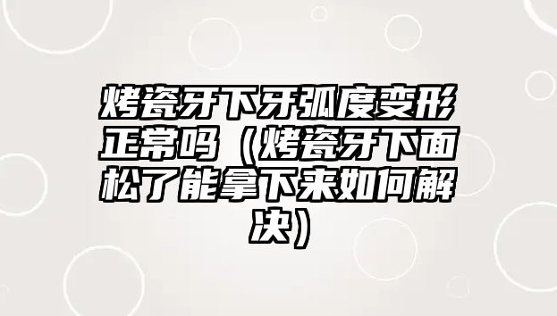 烤瓷牙下牙弧度變形正常嗎（烤瓷牙下面松了能拿下來如何解決）