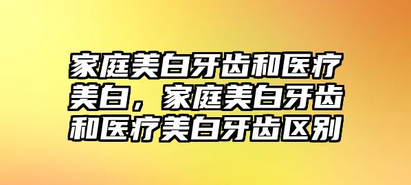 家庭美白牙齒和醫療美白，家庭美白牙齒和醫療美白牙齒區別