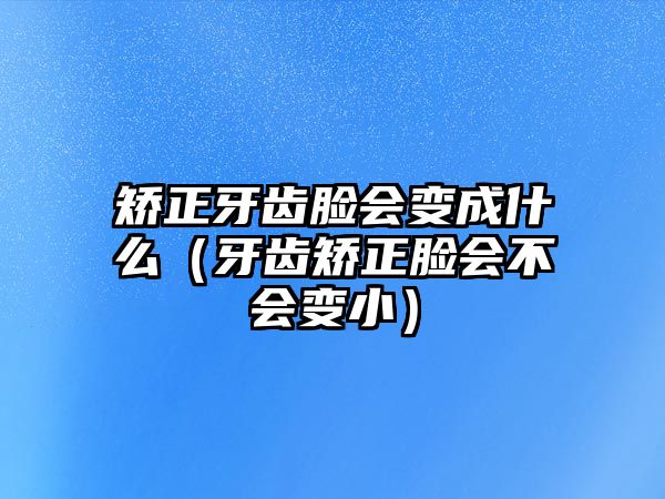 矯正牙齒臉會變成什么（牙齒矯正臉會不會變小）