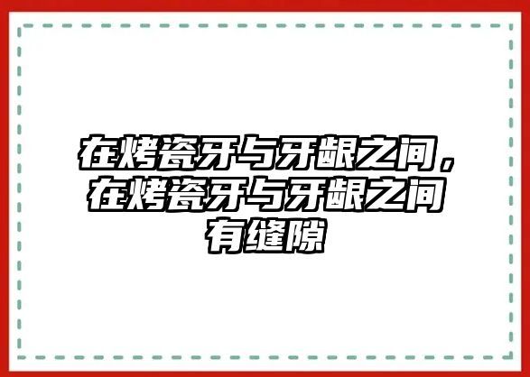 在烤瓷牙與牙齦之間，在烤瓷牙與牙齦之間有縫隙