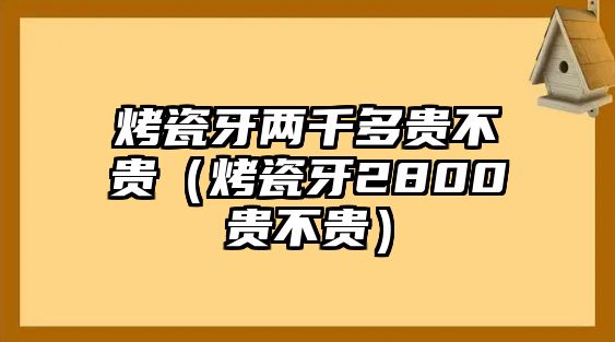 烤瓷牙兩千多貴不貴（烤瓷牙2800貴不貴）