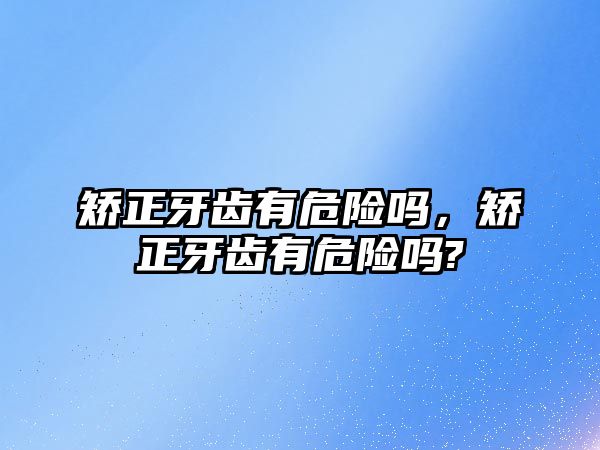 矯正牙齒有危險嗎，矯正牙齒有危險嗎?