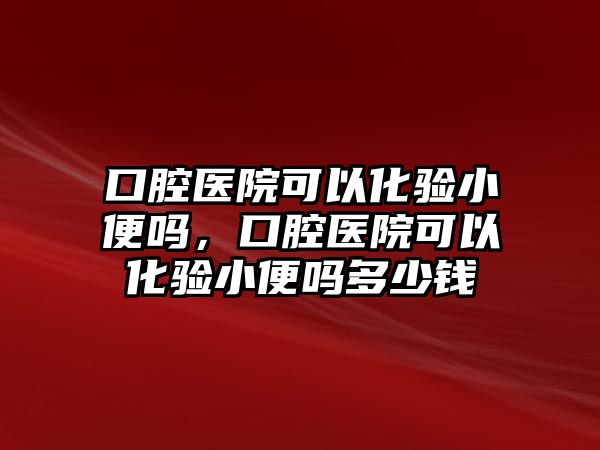 口腔醫院可以化驗小便嗎，口腔醫院可以化驗小便嗎多少錢