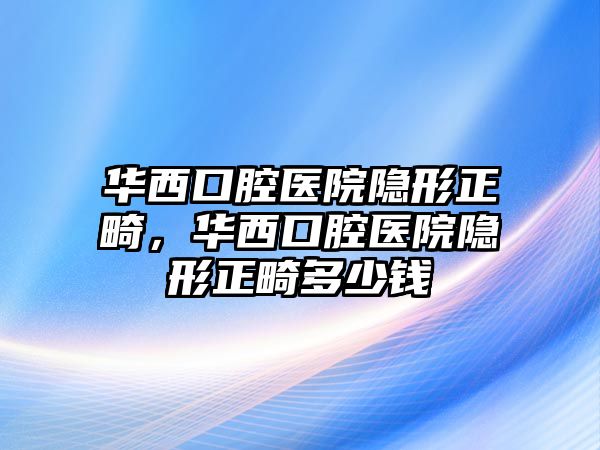 華西口腔醫院隱形正畸，華西口腔醫院隱形正畸多少錢