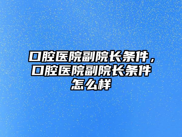 口腔醫院副院長條件，口腔醫院副院長條件怎么樣