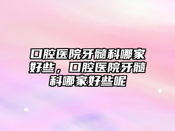 口腔醫院牙髓科哪家好些，口腔醫院牙髓科哪家好些呢