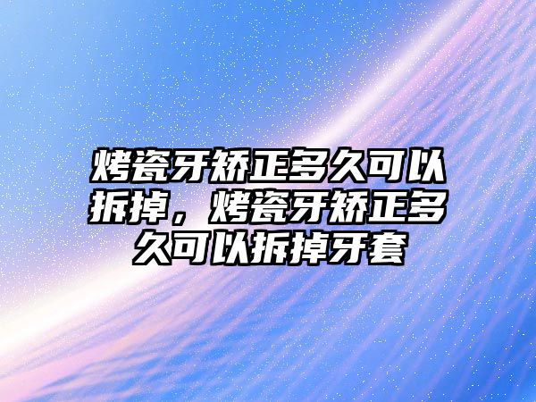 烤瓷牙矯正多久可以拆掉，烤瓷牙矯正多久可以拆掉牙套