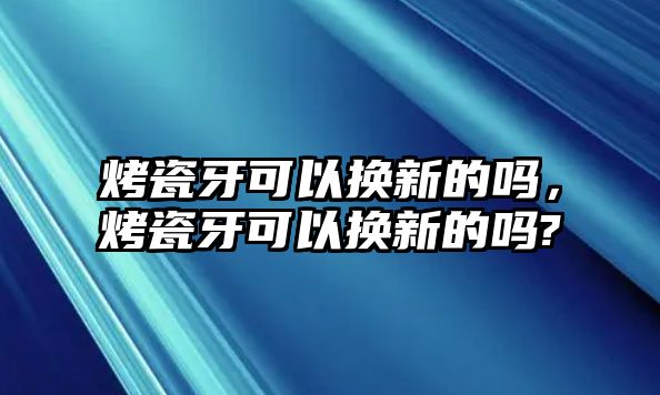 烤瓷牙可以換新的嗎，烤瓷牙可以換新的嗎?