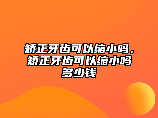 矯正牙齒可以縮小嗎，矯正牙齒可以縮小嗎多少錢