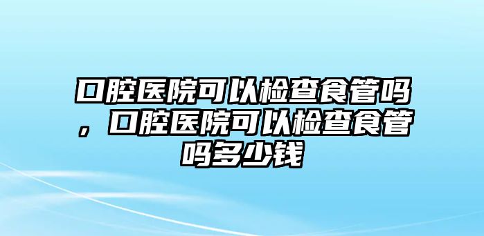 口腔醫院可以檢查食管嗎，口腔醫院可以檢查食管嗎多少錢