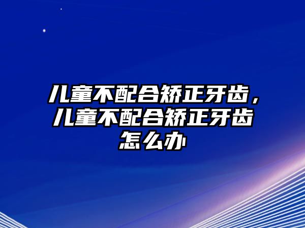 兒童不配合矯正牙齒，兒童不配合矯正牙齒怎么辦