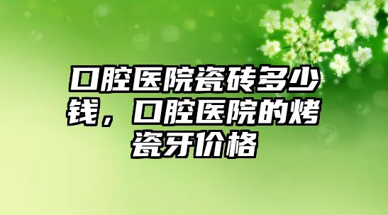 口腔醫院瓷磚多少錢，口腔醫院的烤瓷牙價格