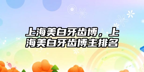 上海美白牙齒博，上海美白牙齒博主排名